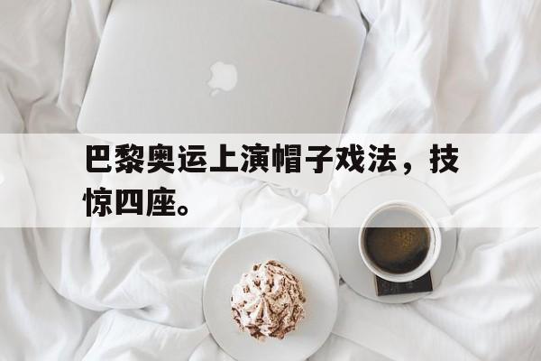 巴黎奥运上演帽子戏法，技惊四座。